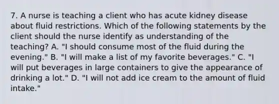 7. A nurse is teaching a client who has acute kidney disease about fluid restrictions. Which of the following statements by the client should the nurse identify as understanding of the teaching? A. "I should consume most of the fluid during the evening." B. "I will make a list of my favorite beverages." C. "I will put beverages in large containers to give the appearance of drinking a lot." D. "I will not add ice cream to the amount of fluid intake."