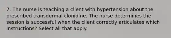 7. The nurse is teaching a client with hypertension about the prescribed transdermal clonidine. The nurse determines the session is successful when the client correctly articulates which instructions? Select all that apply.