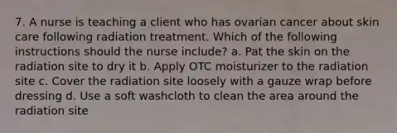 7. A nurse is teaching a client who has ovarian cancer about skin care following radiation treatment. Which of the following instructions should the nurse include? a. Pat the skin on the radiation site to dry it b. Apply OTC moisturizer to the radiation site c. Cover the radiation site loosely with a gauze wrap before dressing d. Use a soft washcloth to clean the area around the radiation site