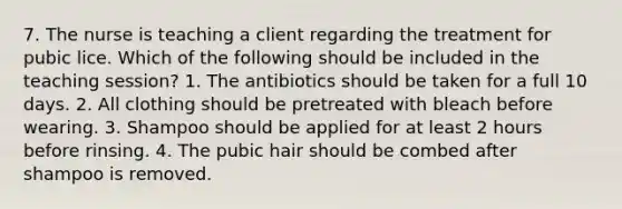 7. The nurse is teaching a client regarding the treatment for pubic lice. Which of the following should be included in the teaching session? 1. The antibiotics should be taken for a full 10 days. 2. All clothing should be pretreated with bleach before wearing. 3. Shampoo should be applied for at least 2 hours before rinsing. 4. The pubic hair should be combed after shampoo is removed.