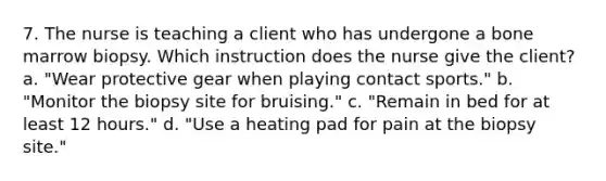 7. The nurse is teaching a client who has undergone a bone marrow biopsy. Which instruction does the nurse give the client? a. "Wear protective gear when playing contact sports." b. "Monitor the biopsy site for bruising." c. "Remain in bed for at least 12 hours." d. "Use a heating pad for pain at the biopsy site."