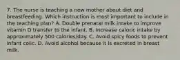 7. The nurse is teaching a new mother about diet and breastfeeding. Which instruction is most important to include in the teaching plan? A. Double prenatal milk intake to improve vitamin D transfer to the infant. B. Increase caloric intake by approximately 500 calories/day. C. Avoid spicy foods to prevent infant colic. D. Avoid alcohol because it is excreted in breast milk.