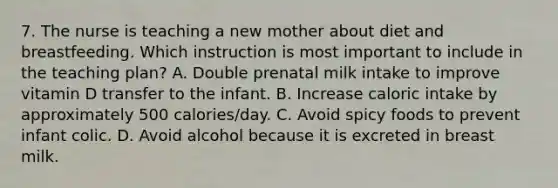 7. The nurse is teaching a new mother about diet and breastfeeding. Which instruction is most important to include in the teaching plan? A. Double prenatal milk intake to improve vitamin D transfer to the infant. B. Increase caloric intake by approximately 500 calories/day. C. Avoid spicy foods to prevent infant colic. D. Avoid alcohol because it is excreted in breast milk.