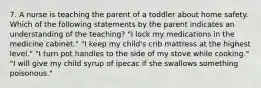 7. A nurse is teaching the parent of a toddler about home safety. Which of the following statements by the parent indicates an understanding of the teaching? "I lock my medications in the medicine cabinet." "I keep my child's crib mattress at the highest level." "I turn pot handles to the side of my stove while cooking." "I will give my child syrup of ipecac if she swallows something poisonous."