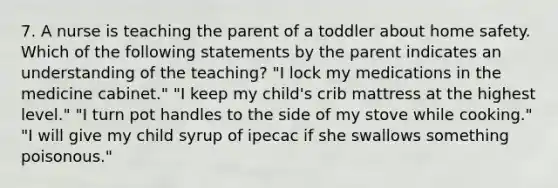 7. A nurse is teaching the parent of a toddler about home safety. Which of the following statements by the parent indicates an understanding of the teaching? "I lock my medications in the medicine cabinet." "I keep my child's crib mattress at the highest level." "I turn pot handles to the side of my stove while cooking." "I will give my child syrup of ipecac if she swallows something poisonous."