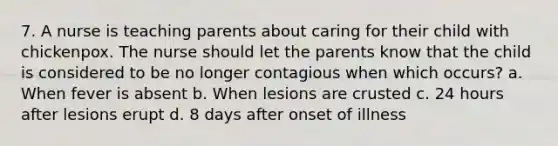 7. A nurse is teaching parents about caring for their child with chickenpox. The nurse should let the parents know that the child is considered to be no longer contagious when which occurs? a. When fever is absent b. When lesions are crusted c. 24 hours after lesions erupt d. 8 days after onset of illness