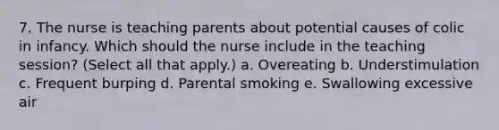 7. The nurse is teaching parents about potential causes of colic in infancy. Which should the nurse include in the teaching session? (Select all that apply.) a. Overeating b. Understimulation c. Frequent burping d. Parental smoking e. Swallowing excessive air