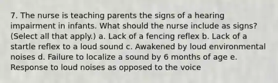 7. The nurse is teaching parents the signs of a hearing impairment in infants. What should the nurse include as signs? (Select all that apply.) a. Lack of a fencing reflex b. Lack of a startle reflex to a loud sound c. Awakened by loud environmental noises d. Failure to localize a sound by 6 months of age e. Response to loud noises as opposed to the voice