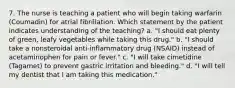 7. The nurse is teaching a patient who will begin taking warfarin (Coumadin) for atrial fibrillation. Which statement by the patient indicates understanding of the teaching? a. "I should eat plenty of green, leafy vegetables while taking this drug." b. "I should take a nonsteroidal anti-inflammatory drug (NSAID) instead of acetaminophen for pain or fever." c. "I will take cimetidine (Tagamet) to prevent gastric irritation and bleeding." d. "I will tell my dentist that I am taking this medication."