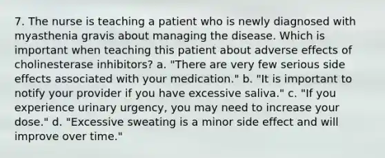 7. The nurse is teaching a patient who is newly diagnosed with myasthenia gravis about managing the disease. Which is important when teaching this patient about adverse effects of cholinesterase inhibitors? a. "There are very few serious side effects associated with your medication." b. "It is important to notify your provider if you have excessive saliva." c. "If you experience urinary urgency, you may need to increase your dose." d. "Excessive sweating is a minor side effect and will improve over time."