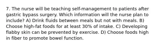 7. The nurse will be teaching self-management to patients after gastric bypass surgery. Which information will the nurse plan to include? A) Drink fluids between meals but not with meals. B) Choose high-fat foods for at least 30% of intake. C) Developing flabby skin can be prevented by exercise. D) Choose foods high in fiber to promote bowel function.