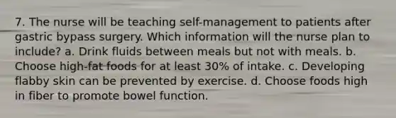 7. The nurse will be teaching self-management to patients after gastric bypass surgery. Which information will the nurse plan to include? a. Drink fluids between meals but not with meals. b. Choose high-fat foods for at least 30% of intake. c. Developing flabby skin can be prevented by exercise. d. Choose foods high in fiber to promote bowel function.