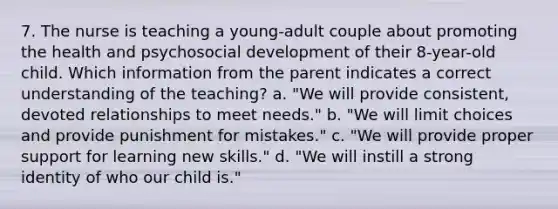 7. The nurse is teaching a young-adult couple about promoting the health and psychosocial development of their 8-year-old child. Which information from the parent indicates a correct understanding of the teaching? a. "We will provide consistent, devoted relationships to meet needs." b. "We will limit choices and provide punishment for mistakes." c. "We will provide proper support for learning new skills." d. "We will instill a strong identity of who our child is."