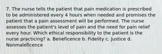 7. The nurse tells the patient that pain medication is prescribed to be administered every 4 hours when needed and promises the patient that a pain assessment will be performed. The nurse assesses the patient's level of pain and the need for pain relief every hour. Which ethical responsibility to the patient is the nurse practicing? a. Beneficence b. Fidelity c. Justice d. Nonmaleficence