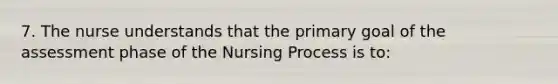 7. The nurse understands that the primary goal of the assessment phase of the Nursing Process is to: