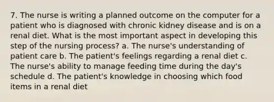 7. The nurse is writing a planned outcome on the computer for a patient who is diagnosed with chronic kidney disease and is on a renal diet. What is the most important aspect in developing this step of the nursing process? a. The nurse's understanding of patient care b. The patient's feelings regarding a renal diet c. The nurse's ability to manage feeding time during the day's schedule d. The patient's knowledge in choosing which food items in a renal diet