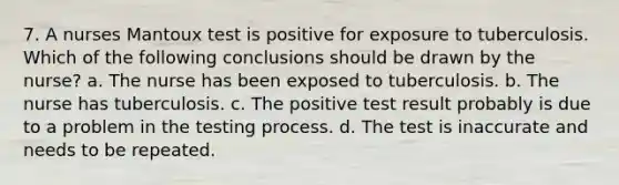 7. A nurses Mantoux test is positive for exposure to tuberculosis. Which of the following conclusions should be drawn by the nurse? a. The nurse has been exposed to tuberculosis. b. The nurse has tuberculosis. c. The positive test result probably is due to a problem in the testing process. d. The test is inaccurate and needs to be repeated.