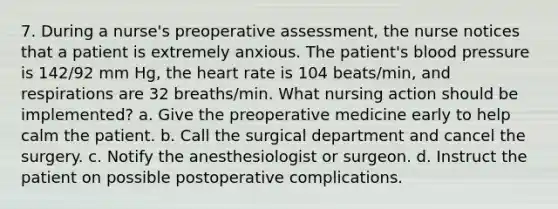 7. During a nurse's preoperative assessment, the nurse notices that a patient is extremely anxious. The patient's blood pressure is 142/92 mm Hg, the heart rate is 104 beats/min, and respirations are 32 breaths/min. What nursing action should be implemented? a. Give the preoperative medicine early to help calm the patient. b. Call the surgical department and cancel the surgery. c. Notify the anesthesiologist or surgeon. d. Instruct the patient on possible postoperative complications.