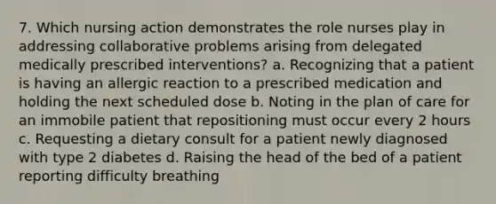 7. Which nursing action demonstrates the role nurses play in addressing collaborative problems arising from delegated medically prescribed interventions? a. Recognizing that a patient is having an allergic reaction to a prescribed medication and holding the next scheduled dose b. Noting in the plan of care for an immobile patient that repositioning must occur every 2 hours c. Requesting a dietary consult for a patient newly diagnosed with type 2 diabetes d. Raising the head of the bed of a patient reporting difficulty breathing