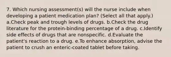 7. Which nursing assessment(s) will the nurse include when developing a patient medication plan? (Select all that apply.) a.Check peak and trough levels of drugs. b.Check the drug literature for the protein-binding percentage of a drug. c.Identify side effects of drugs that are nonspecific. d.Evaluate the patient's reaction to a drug. e.To enhance absorption, advise the patient to crush an enteric-coated tablet before taking.