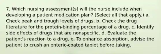 7. Which nursing assessment(s) will the nurse include when developing a patient medication plan? (Select all that apply.) a. Check peak and trough levels of drugs. b. Check the drug literature for the protein-binding percentage of a drug. c. Identify side effects of drugs that are nonspecific. d. Evaluate the patient's reaction to a drug. e. To enhance absorption, advise the patient to crush an enteric-coated tablet before taking.