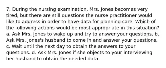 7. During the nursing examination, Mrs. Jones becomes very tired, but there are still questions the nurse practitioner would like to address in order to have data for planning care. Which of the following actions would be most appropriate in this situation? a. Ask Mrs. Jones to wake up and try to answer your questions. b. Ask Mrs. Jones's husband to come in and answer your questions. c. Wait until the next day to obtain the answers to your questions. d. Ask Mrs. Jones if she objects to your interviewing her husband to obtain the needed data.