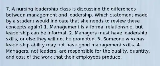 7. A nursing leadership class is discussing the differences between management and leadership. Which statement made by a student would indicate that she needs to review these concepts again? 1. Management is a formal relationship, but leadership can be informal. 2. Managers must have leadership skills, or else they will not be promoted. 3. Someone who has leadership ability may not have good management skills. 4. Managers, not leaders, are responsible for the quality, quantity, and cost of the work that their employees produce.