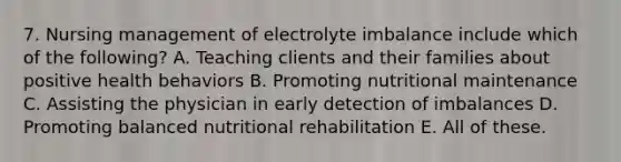 7. Nursing management of electrolyte imbalance include which of the following? A. Teaching clients and their families about positive health behaviors B. Promoting nutritional maintenance C. Assisting the physician in early detection of imbalances D. Promoting balanced nutritional rehabilitation E. All of these.