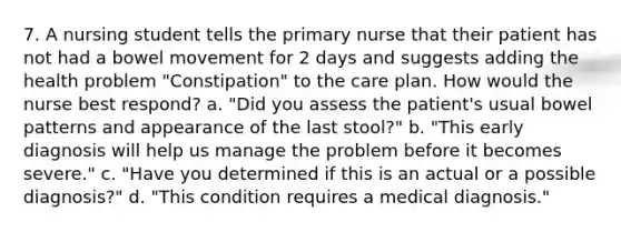 7. A nursing student tells the primary nurse that their patient has not had a bowel movement for 2 days and suggests adding the health problem "Constipation" to the care plan. How would the nurse best respond? a. "Did you assess the patient's usual bowel patterns and appearance of the last stool?" b. "This early diagnosis will help us manage the problem before it becomes severe." c. "Have you determined if this is an actual or a possible diagnosis?" d. "This condition requires a medical diagnosis."