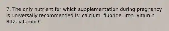 7. The only nutrient for which supplementation during pregnancy is universally recommended is: calcium. fluoride. iron. vitamin B12. vitamin C.