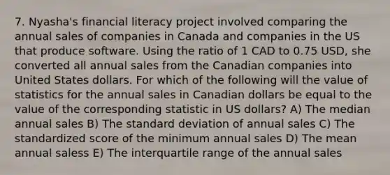 7. Nyasha's financial literacy project involved comparing the annual sales of companies in Canada and companies in the US that produce software. Using the ratio of 1 CAD to 0.75 USD, she converted all annual sales from the Canadian companies into United States dollars. For which of the following will the value of statistics for the annual sales in Canadian dollars be equal to the value of the corresponding statistic in US dollars? A) The median annual sales B) The standard deviation of annual sales C) The standardized score of the minimum annual sales D) The mean annual saless E) The interquartile range of the annual sales