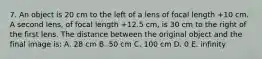 7. An object is 20 cm to the left of a lens of focal length +10 cm. A second lens, of focal length +12.5 cm, is 30 cm to the right of the first lens. The distance between the original object and the final image is: A. 28 cm B. 50 cm C. 100 cm D. 0 E. infinity