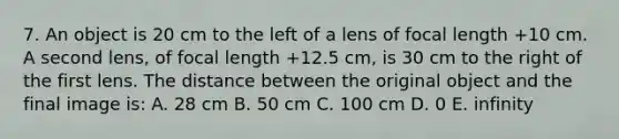 7. An object is 20 cm to the left of a lens of focal length +10 cm. A second lens, of focal length +12.5 cm, is 30 cm to the right of the first lens. The distance between the original object and the final image is: A. 28 cm B. 50 cm C. 100 cm D. 0 E. infinity