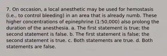 7. On occasion, a local anesthetic may be used for hemostasis (i.e., to control bleeding) in an area that is already numb. These higher concentrations of epinephrine (1:50,000) also prolong the duration of the anesthesia. a. The first statement is true; the second statement is false. b. The first statement is false; the second statement is true. c. Both statements are true. d. Both statements are false.