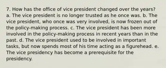 7. How has the office of vice president changed over the years? a. The vice president is no longer trusted as he once was. b. The vice president, who once was very involved, is now frozen out of the policy-making process. c. The vice president has been more involved in the policy-making process in recent years than in the past. d. The vice president used to be involved in important tasks, but now spends most of his time acting as a figurehead. e. The vice presidency has become a prerequisite for the presidency.