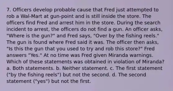 7. Officers develop probable cause that Fred just attempted to rob a Wal-Mart at gun-point and is still inside the store. The officers find Fred and arrest him in the store. During the search incident to arrest, the officers do not find a gun. An officer asks, "Where is the gun?" and Fred says, "Over by the fishing reels." The gun is found where Fred said it was. The officer then asks, "Is this the gun that you used to try and rob this store?" Fred answers "Yes." At no time was Fred given Miranda warnings. Which of these statements was obtained in violation of Miranda? a. Both statements. b. Neither statement. c. The first statement ("by the fishing reels") but not the second. d. The second statement ("yes") but not the first.