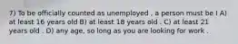 7) To be officially counted as unemployed , a person must be I A) at least 16 years old B) at least 18 years old . C) at least 21 years old . D) any age, so long as you are looking for work .