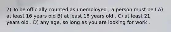 7) To be officially counted as unemployed , a person must be I A) at least 16 years old B) at least 18 years old . C) at least 21 years old . D) any age, so long as you are looking for work .