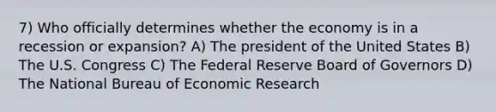 7) Who officially determines whether the economy is in a recession or expansion? A) The president of the United States B) The U.S. Congress C) The Federal Reserve Board of Governors D) The National Bureau of Economic Research