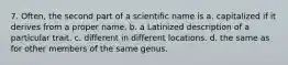 7. Often, the second part of a scientific name is a. capitalized if it derives from a proper name. b. a Latinized description of a particular trait. c. different in different locations. d. the same as for other members of the same genus.