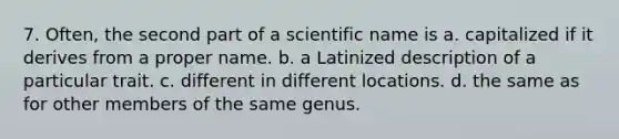 7. Often, the second part of a scientific name is a. capitalized if it derives from a proper name. b. a Latinized description of a particular trait. c. different in different locations. d. the same as for other members of the same genus.