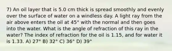 7) An oil layer that is 5.0 cm thick is spread smoothly and evenly over the surface of water on a windless day. A light ray from the air above enters the oil at 45° with the normal and then goes into the water. What is the angle of refraction of this ray in the water? The index of refraction for the oil is 1.15, and for water it is 1.33. A) 27° B) 32° C) 36° D) 39°