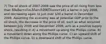 7) The oil shock of 2007-2008 saw the price of oil rising from less than 60 a barrel in March 2007 to over145 a barrel in July 2008, and decreasing again to just over 30 a barrel in December 2008. Assuming the economy was at potential GDP prior to the oil shock, the decrease in the price of oil, such as what occurred between July 2008 and December 2008, acts as a positive supply shock, resulting in A) a movement up along the Phillips curve. B) a movement down along the Phillips curve. C) an upward shift of the Phillips curve. D) a downward shift of the Phillips curve.