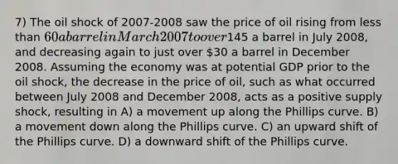 7) The oil shock of 2007-2008 saw the price of oil rising from less than 60 a barrel in March 2007 to over145 a barrel in July 2008, and decreasing again to just over 30 a barrel in December 2008. Assuming the economy was at potential GDP prior to the oil shock, the decrease in the price of oil, such as what occurred between July 2008 and December 2008, acts as a positive supply shock, resulting in A) a movement up along the Phillips curve. B) a movement down along the Phillips curve. C) an upward shift of the Phillips curve. D) a downward shift of the Phillips curve.