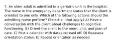 7. An older adult is admitted to a geriatric unit in the hospital. The nurse in the emergency department states that the client is oriented to one only. Which of the following actions should the admitting nurse perform? (Select all that apply.) A) Have a conversation with the client about challenges to cognitive functioning. B) Orient the client to the room, unit, and plan of care. C) Post a calendar with dates crossed off. D) Reassess orientation status. E) Repeat orientation as needed