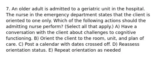 7. An older adult is admitted to a geriatric unit in the hospital. The nurse in the emergency department states that the client is oriented to one only. Which of the following actions should the admitting nurse perform? (Select all that apply.) A) Have a conversation with the client about challenges to cognitive functioning. B) Orient the client to the room, unit, and plan of care. C) Post a calendar with dates crossed off. D) Reassess orientation status. E) Repeat orientation as needed