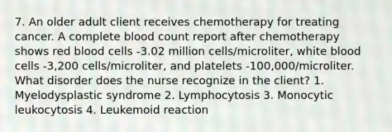 7. An older adult client receives chemotherapy for treating cancer. A complete blood count report after chemotherapy shows red blood cells -3.02 million cells/microliter, white blood cells -3,200 cells/microliter, and platelets -100,000/microliter. What disorder does the nurse recognize in the client? 1. Myelodysplastic syndrome 2. Lymphocytosis 3. Monocytic leukocytosis 4. Leukemoid reaction