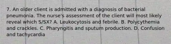 7. An older client is admitted with a diagnosis of bacterial pneumonia. The nurse's assessment of the client will most likely reveal which S/SX? A. Leukocytosis and febrile. B. Polycythemia and crackles. C. Pharyngitis and sputum production. D. Confusion and tachycardia