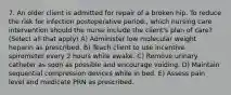 7. An older client is admitted for repair of a broken hip. To reduce the risk for infection postoperative period., which nursing care intervention should the nurse include the client's plan of care? (Select all that apply) A) Administer low molecular weight heparin as prescribed. B) Teach client to use incentive spirometer every 2 hours while awake. C) Remove urinary catheter as soon as possible and encourage voiding. D) Maintain sequential compression devices while in bed. E) Assess pain level and medicate PRN as prescribed.