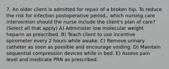 7. An older client is admitted for repair of a broken hip. To reduce the risk for infection postoperative period., which nursing care intervention should the nurse include the client's plan of care? (Select all that apply) A) Administer low molecular weight heparin as prescribed. B) Teach client to use incentive spirometer every 2 hours while awake. C) Remove urinary catheter as soon as possible and encourage voiding. D) Maintain sequential compression devices while in bed. E) Assess pain level and medicate PRN as prescribed.